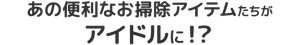 あの便利なお掃除アイテムたちがアイドルに!?