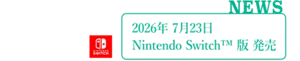 NEWS：2026年7月23日 Nintendo Switch™︎ 版 発売