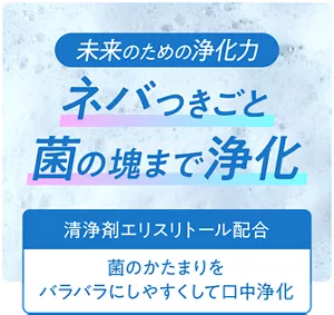 未来のための浄化力。ネバつきごと菌の塊まで浄化。［清浄剤エリスリトール配合：菌のかたまりをバラバラにしやすくして口中浄化］