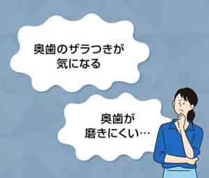 「奥歯のザラつきが気になる」「奥歯が磨きにくい…」