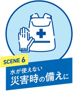 SCENE 6. 水が使えない 災害時の備えに