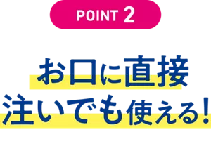 POINT 2. お口に直接注いでも使える！