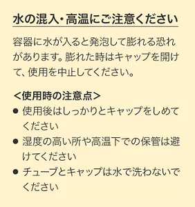 水の混入・高温にご注意ください。容器に水が入ると発泡して膨れる恐れがあります。膨れた時はキャップを開けて、使用を中止してください。＜使用時の注意＞使用後はしっかりとキャップをしめてください。湿度の高い所や高温下での保管は避けてください。チューブとキャップは水で洗わないでください。