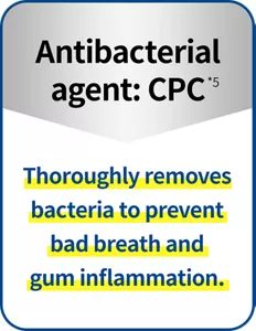 Antibacterial agent: CPC(*5) Thoroughly removes bacteria to prevent bad breath and gum inflammation.
