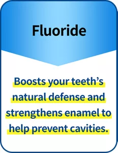 Fluoride Boosts your teeth’s natural defense and strengthens enamel to help prevent cavities.