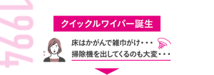 1994 クイックルワイパー誕生 床はかがんで雑巾がけ・・・掃除機を出してくるのも大変・・・