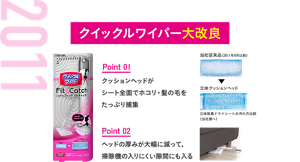 2011 クイックルワイパー大改良 Point 01 クッションヘッドがシート全面でホコリ・髪の毛をたっぷり捕集 Point 02 ヘッドの厚みが大幅に減って、掃除機の入りにくい隙間にも入る