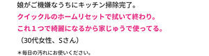 娘がご機嫌なうちにキッチン掃除完了。 クイックルのホームリセットで拭いて終わり。 これ１つでキレイになるから家じゅうで使ってる。 （30代女性、Sさん） ＊毎日の汚れにお使いください。