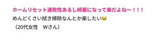 ホームリセット速乾性あるし綺麗になって 楽だよね〜！！！ めんどくさい拭き掃除なんとか楽したい😂 （20代女性　Wさん）