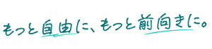 もっと自由に、もっと前向きに。