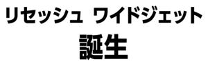 リセッシュ ワイドジェット誕生