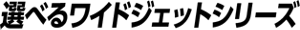 選べるワイドジェットシリーズ