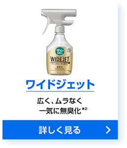 ワイドジェット 広く、ムラなく一気に無臭化＊2 詳しく見る