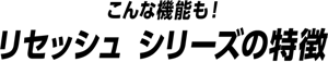 こんな機能も！リセッシュ シリーズの特徴