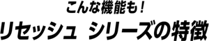 こんな機能も！リセッシュ シリーズの特徴