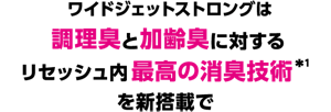 ワイドジェットストロングは調理臭と加齢臭に対するリセッシュ内最高の消臭技術*1を新搭載で