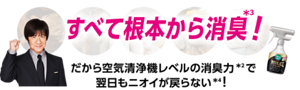 すべて根本から消臭*3！ だから空気清浄機レベルの消臭力*2で翌日もニオイが戻らない*4！