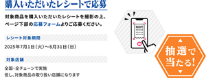 購入いただいたレシートで応募。抽選で当たる！対象商品を購入いただいたレシートを撮影の上、ページ下部の応募フォームよりご応募ください。レシート対象期間　2025年7月1日（火）から8月31日（日）まで。対象店舗　全国・全チェーンで実施。但し、対象商品の取り扱い店舗になります。