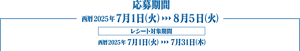 応募期間　西暦2025年7月1日（火）から8月5日（火）まで。レシート対象期間は西暦2025年7月1日（火）から7月31日（木）まで。
