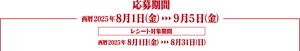応募期間　西暦2025年8月1日（金）から9月5日（金）まで。レシート対象期間は西暦2025年8月1日（金）から8月31日（日）まで。