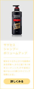 サクセスシャンプーボリュームアップ　根本から立ち上がり毛量感のある印象へ。さらに髪1本1本をコーティング。汗や湿気に負けないハリ感（スタイリング効果による）。詳しく見る