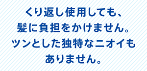 くり返し使用しても、髪に負担をかけません。ツンとした独特なニオイもありません。