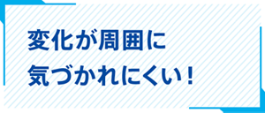 変化が周囲に気づかれにくい！