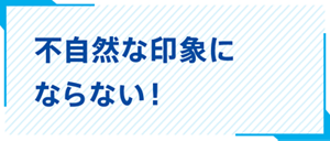 不自然な印象にならない！