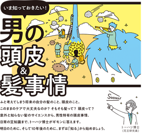 いま知っておきたい！男の頭皮＆髪事情　ふと考えてしまう将来の自分の髪のこと、頭皮のこと。このままのケアで大丈夫なのか？ そもそも髪って？ 頭皮って？ 意外と知らない髪のサイエンスから、男性特有の頭皮事情、日常の豆知識まで、トーハツ博士がギモンに答えます。明日のために、そして10年後のために、まずは「知る」から始めましょう。