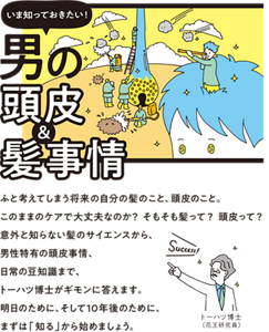 いま知っておきたい！男の頭皮＆髪事情　ふと考えてしまう将来の自分の髪のこと、頭皮のこと。このままのケアで大丈夫なのか？ そもそも髪って？ 頭皮って？ 意外と知らない髪のサイエンスから、男性特有の頭皮事情、日常の豆知識まで、トーハツ博士がギモンに答えます。明日のために、そして10年後のために、まずは「知る」から始めましょう。