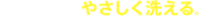 なめらかな泡でやさしく洗える。