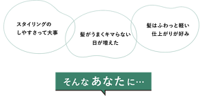 「スタイリングのしやすさって大事」「髪がうまくキマらない日が増えた」「髪はふわっと軽い仕上がりが好み」そんなあなたに…