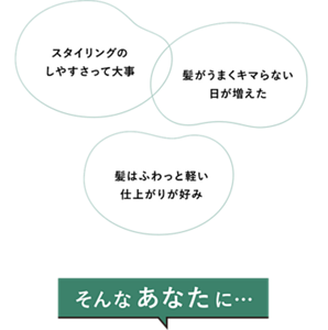 「スタイリングのしやすさって大事」「髪がうまくキマらない日が増えた」「髪はふわっと軽い仕上がりが好み」そんなあなたに…