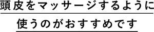 頭皮をマッサージするように使うのがおすすめです