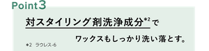 ポイント3：対スタイリング剤洗浄成分※2 でワックスもしっかり洗い落とす。 ※2 ラウレス-6