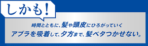 しかも!時間とともに、髪や頭皮にひろがっていくアブラを吸着して、夕方まで、髪ベタつかせない。