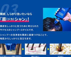 03. 頭皮、しっかり洗いたいなら「直（ジカ）シャン」！頭皮をしっかりと洗うために考えられたサクセスのシャンプースタイルです。シャンプーの洗浄液を頭皮に直接つけることで、地肌からしっかりと泡立ちます。（1）ノズルを頭皮に直接あてて使う！（2）さらさら液のシャンプーが頭皮にゆきわたり、（3）地肌から泡立つ！（4）毛穴を洗う！