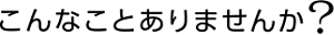 こんなことありませんか？