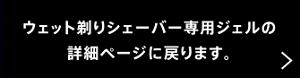 ウェット剃りシェーバー専用ジェルの詳細ページに戻ります。