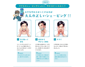 サクセスシェービングジェルで、今すぐやわらか〜い大人へ！！ ヒゲをやわらか〜くするのが大人の正しいシェービング！！1、手に取って塗る。シェービングジェルをスプーン1杯(3〜4g)程度手に取って、まんべんなく塗り広げ、ヒゲをやわらかくします。2、ほおからやさしく剃る。ヒゲの薄いほお部分から、ヒゲの流れに沿ってやさしく剃ってください。肌を軽く引っ張ると剃りやすくなります。3、すすぐ。ヒゲ剃り後は、剃ったヒゲが残らないように、顔を水でていねいに洗い流しましょう。