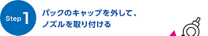 【Step1】 パックのキャップを外して、ノズルを取り付ける