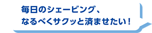 毎日のシェービング、なるべくサクッと済ませたい！