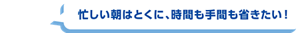 忙しい朝はとくに、時間も手間も省きたい！