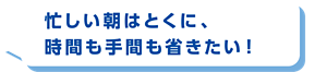 忙しい朝はとくに、時間も手間も省きたい！