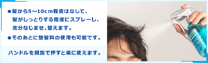 ●髪から5〜10cm程度はなして、髪がしっとりする程度にスプレーし、充分なじませ、整えます。 ●そのあとに整髪料の使用も可能です。 ハンドルを親指で押すと楽に使えます。