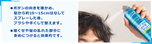 ●ボタンの向きを確かめ、髪から約10～15cmはなしてスプレーした後、ブラシや手ぐしで整えます。 ●寝ぐせや髪の乱れた部分に多めにつけると効果的です。