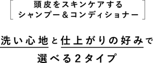 ［頭皮をスキンケアするシャンプー＆コンディショナー］洗い心地と仕上がりの好みで選べる２タイプ