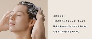 これからは、一日の終わりのシャンプータイムを頭皮や髪のコンディションを整える、心地よい時間にしませんか。