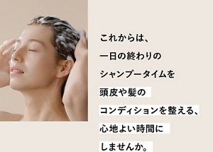 これからは、一日の終わりのシャンプータイムを頭皮や髪のコンディションを整える、心地よい時間にしませんか。