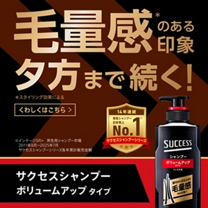 毛量感（※）のある印象 夕方まで続く！ サクセスシャンプー ボリュームアップタイプ　※スタイリング効果による　14年連続男性シャンプー日本売上No.1（※）（サクセスシャンプーシリーズ）　※インテージSRI+ 男性用シャンプー市場 2011年8月～2025年7月 サクセスシャンプーシリーズ各年累計販売金額